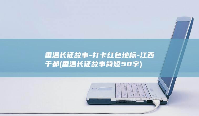 重温长征故事-打卡红色地标-江西于都 (重温长征故事简短50字)
