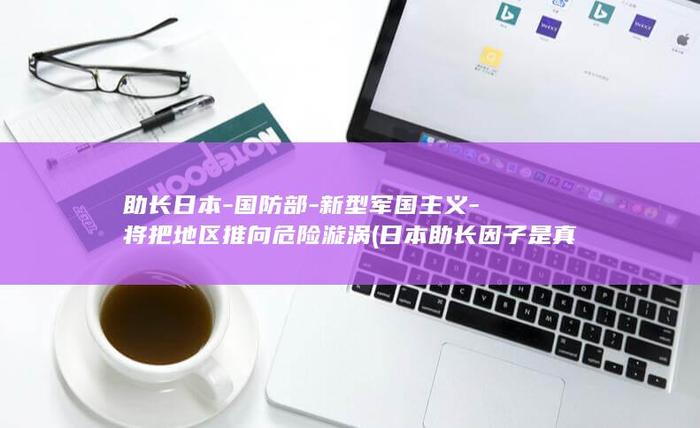 助长日本-国防部-新型军国主义-将把地区推向危险漩涡 (日本助长因子是真是假)
