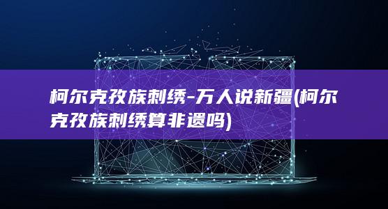 柯尔克孜族刺绣-万人说新疆 (柯尔克孜族刺绣算非遗吗)