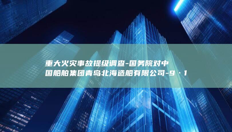 重大火灾事故提级调查-国务院对中国船舶集团青岛北海造船有限公司-9·10 (重大火灾事故判定标准2025)