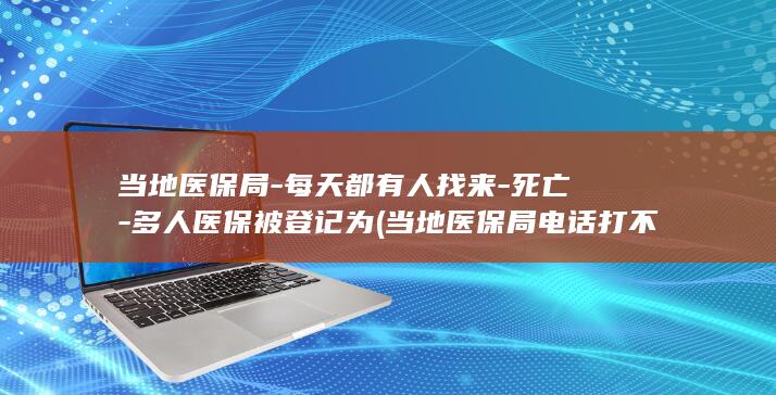 当地医保局-每天都有人找来-死亡-多人医保被登记为 (当地医保局电话打不通怎么办)