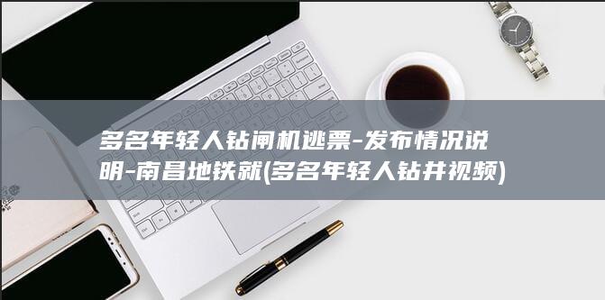 多名年轻人钻闸机逃票-发布情况说明-南昌地铁就 (多名年轻人钻井视频)