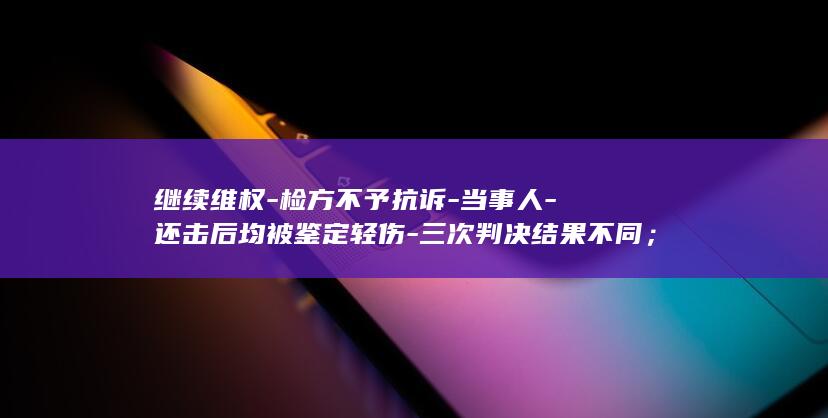 继续维权-检方不予抗诉-当事人-还击后均被鉴定轻伤-三次判决结果不同；未被认定正当防卫-内蒙古一血液中心原副主任遭下属当众打耳光