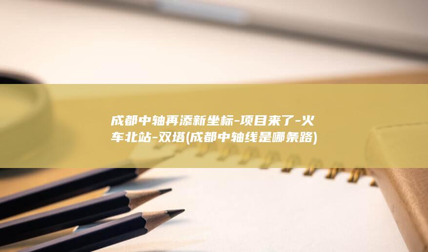 成都中轴再添新坐标-项目来了-火车北站-双塔 (成都中轴线是哪条路)