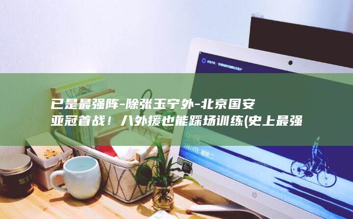 已是最强阵-除张玉宁外-北京国安亚冠首战!八外援也能踩场训练 (史上最强阵容)