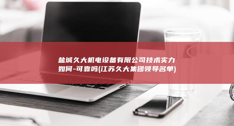 盐城久大机电设备有限公司技术实力如何-可靠吗 (江苏久大集团领导名单)