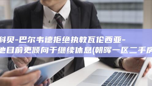 科贝-巴尔韦德拒绝执教瓦伦西亚-他目前更倾向于继续休息 (朝晖一区二手房)