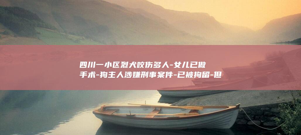 四川一小区烈犬咬伤多人-女儿已做手术-狗主人涉嫌刑事案件-已被拘留-但面部创伤严重；物业称咬人烈犬已被处理-被咬女童母亲发声 (四川一小区烈士被杀)