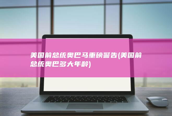 美国前总统奥巴马重磅警告 (美国前总统奥巴多大年龄)