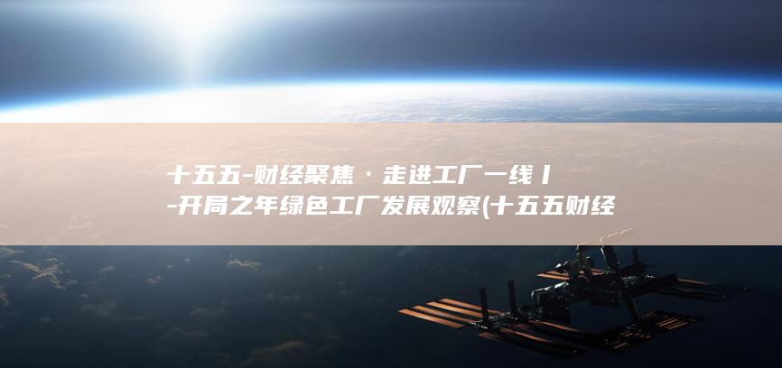 十五五-财经聚焦·走进工厂一线丨-开局之年绿色工厂发展观察 (十五五财经峰会)