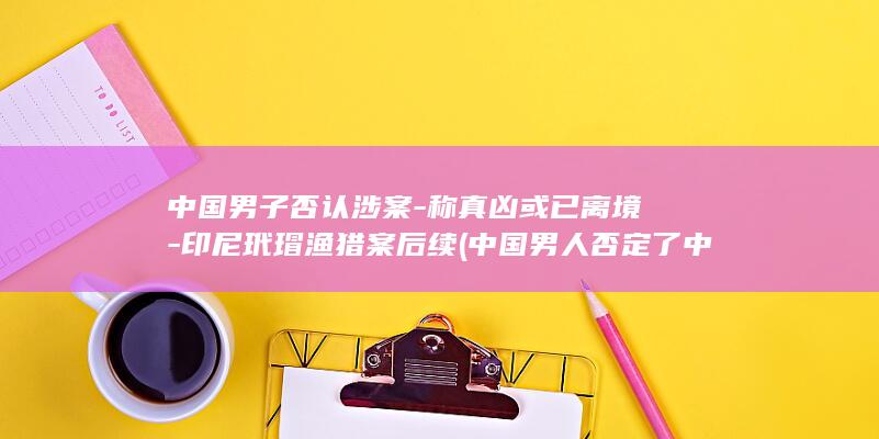 中国男子否认涉案-称真凶或已离境-印尼玳瑁渔猎案后续 (中国男人否定了中国女人的价值吗)