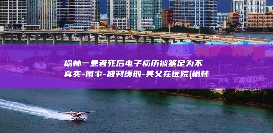 榆林一患者死后电子病历被鉴定为不真实-闹事-被判缓刑-其父在医院 (榆林最近车祸新闻8月份)