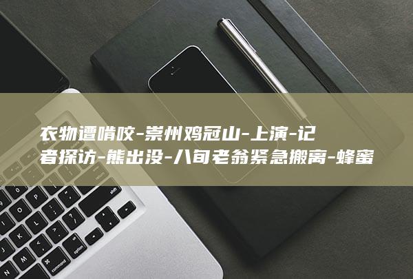 衣物遭啃咬-崇州鸡冠山-上演-记者探访-熊出没-八旬老翁紧急搬离-蜂蜜被偷吃-官方回应-损失由政府补偿 (一亩桃树能产多少桃胶)