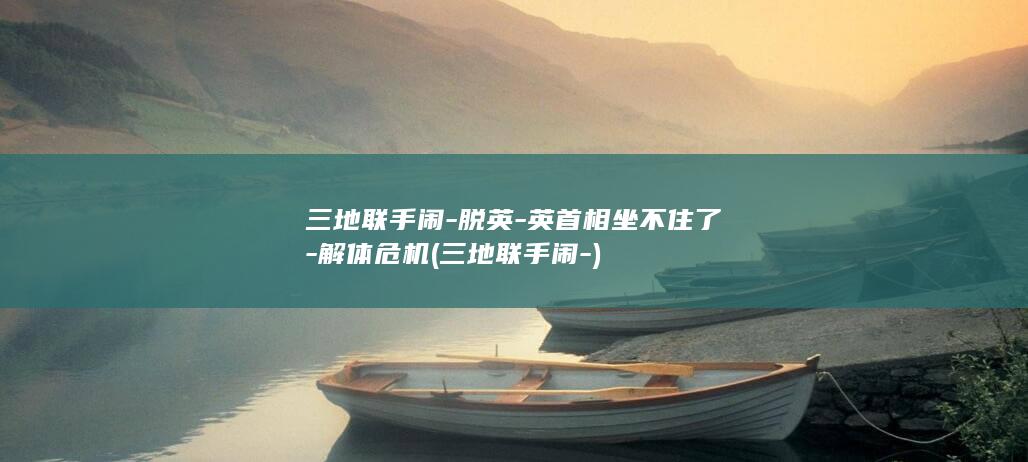 三地联手闹-脱英-英首相坐不住了-解体危机 (三地联手闹-)