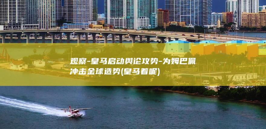 观察-皇马启动舆论攻势-为姆巴佩冲击金球造势 (皇马着呢)