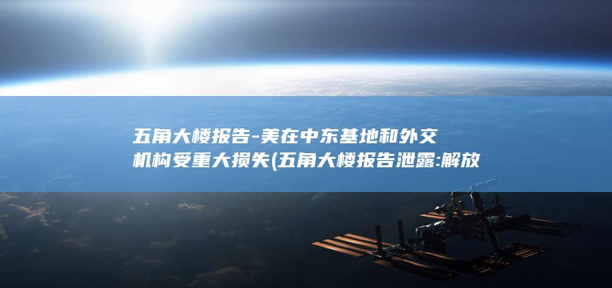 五角大楼报告-美在中东基地和外交机构受重大损失 (五角大楼报告泄露:解放军有三张王牌)