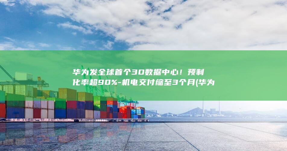 华为发全球首个3D数据中心！预制化率超90%-机电交付缩至3个月 (华为首款)