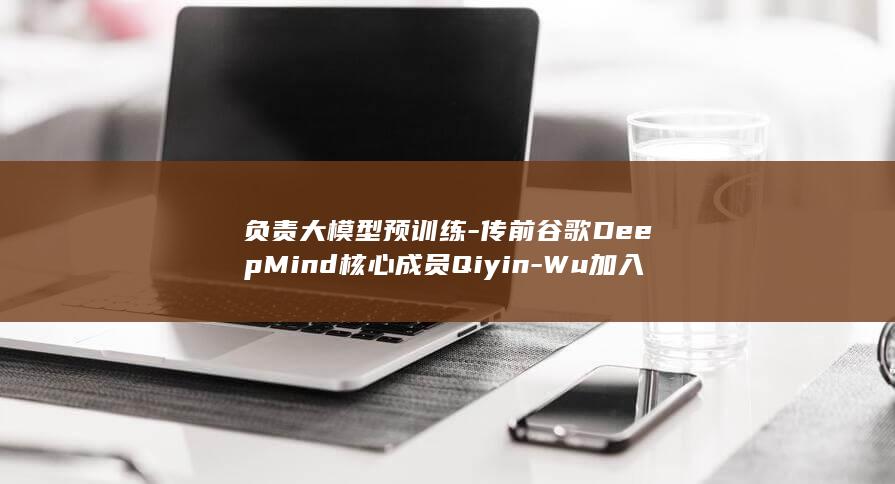 负责大模型预训练-传前谷歌DeepMind核心成员Qiyin-Wu加入百度 (大模型的架构与后训练负责人)