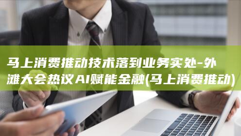 马上消费推动技术落到业务实处-外滩大会热议AI赋能金融 (马上消费推动)