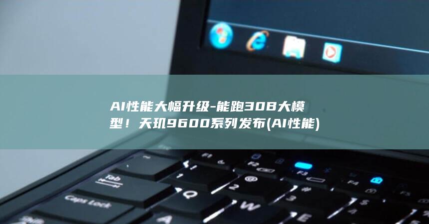 AI性能大幅升级-能跑30B大模型！天玑9600系列发布 (AI性能)