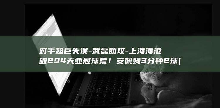 对手超巨失误-武磊助攻-上海海港破294天亚冠球荒！安佩姆3分钟2球 (对手件)