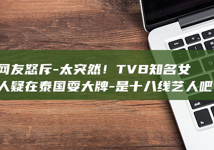 遭网友怒斥-太突然！TVB知名女艺人疑在泰国耍大牌-是十八线艺人吧 (被网友们调侃为)