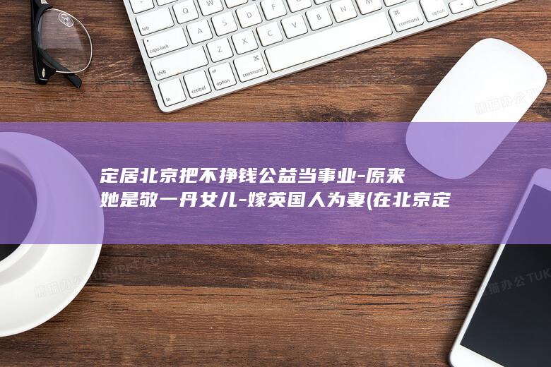 定居北京把不挣钱公益当事业-原来她是敬一丹女儿-嫁英国人为妻 (在北京定居)
