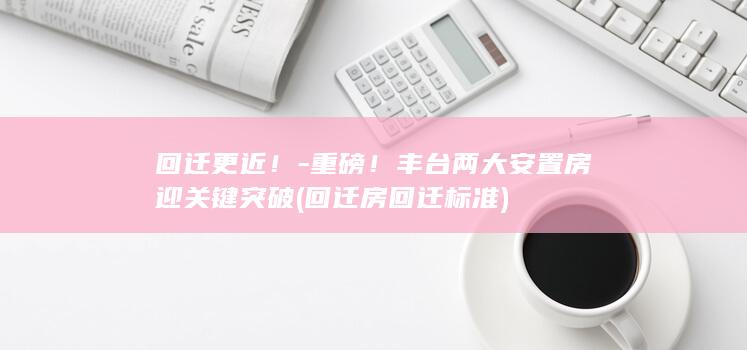 回迁更近！-重磅！丰台两大安置房迎关键突破 (回迁房回迁标准)