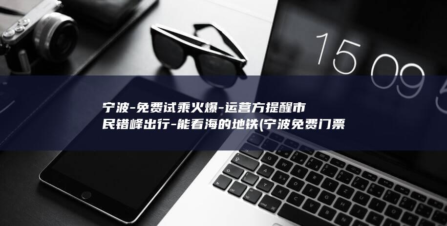 宁波-免费试乘火爆-运营方提醒市民错峰出行-能看海的地铁 (宁波免费门票旅游景点)