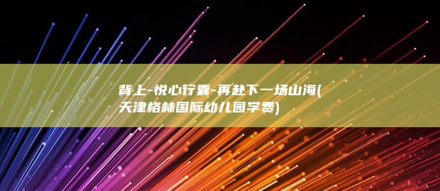 背上-悦心行囊-再赴下一场山海 (天津格林国际幼儿园学费)