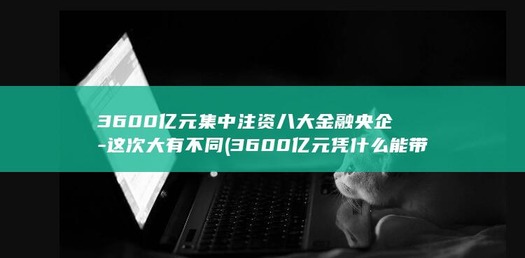 3600亿元集中注资八大金融央企-这次大有不同 (3600亿元凭什么能带动10000亿元贷款)