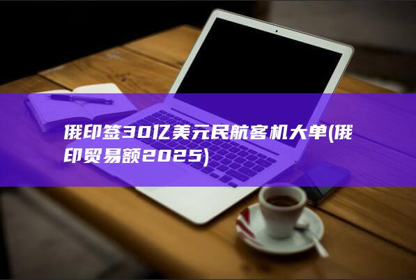 俄印签30亿美元民航客机大单 (俄印贸易额2025)