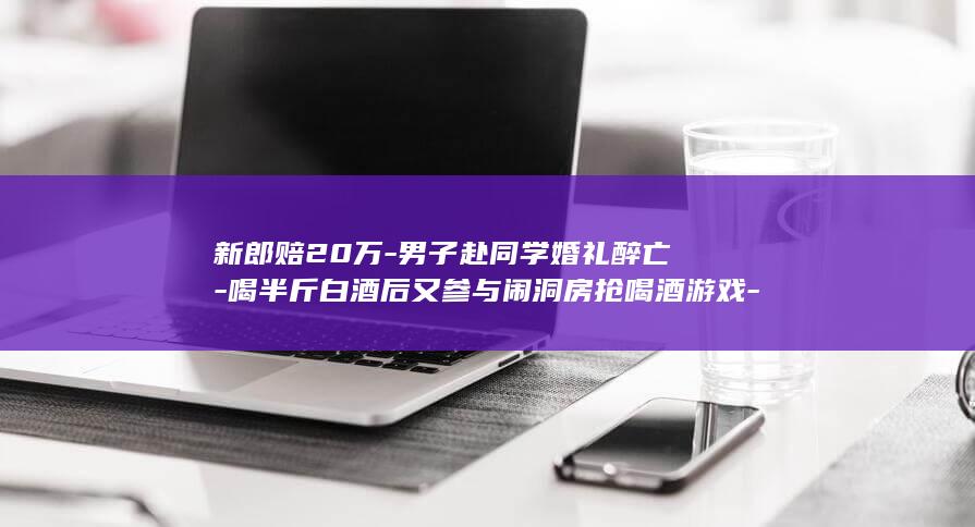 新郎赔20万-男子赴同学婚礼醉亡-喝半斤白酒后又参与闹洞房抢喝酒游戏-家属另起诉13人 (新郎赔20万)
