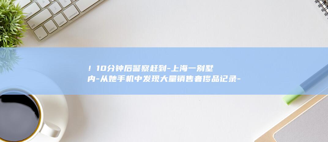 ！10分钟后警察赶到-上海一别墅内-从她手机中发现大量销售奢侈品记录-女主人通过监控亲眼看到自家保姆正在偷包 (10分钟后关闭)