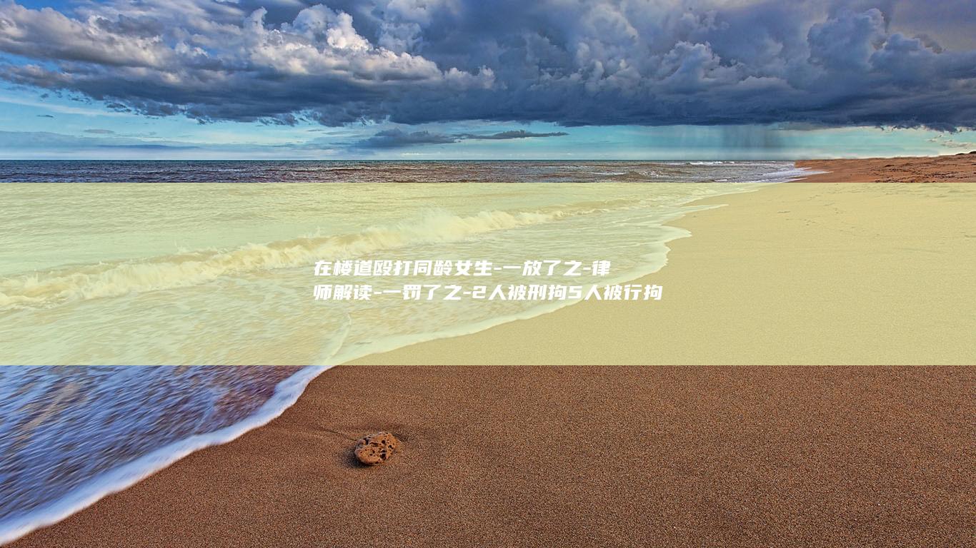在楼道殴打同龄女生-一放了之-律师解读-一罚了之-2人被刑拘5人被行拘-新法堵住了低龄违法-的漏洞-重庆一14岁女生邀约6人 (楼道耳光)