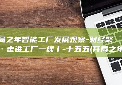 开局之年智能工厂发展观察-财经聚焦·走进工厂一线丨-十五五 (开局之年是什么短语)