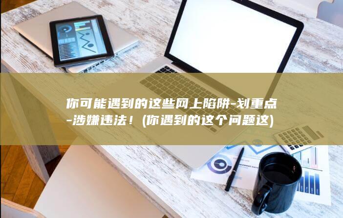 你可能遇到的这些网上陷阱-划重点-涉嫌违法！ (你遇到的这个问题这)