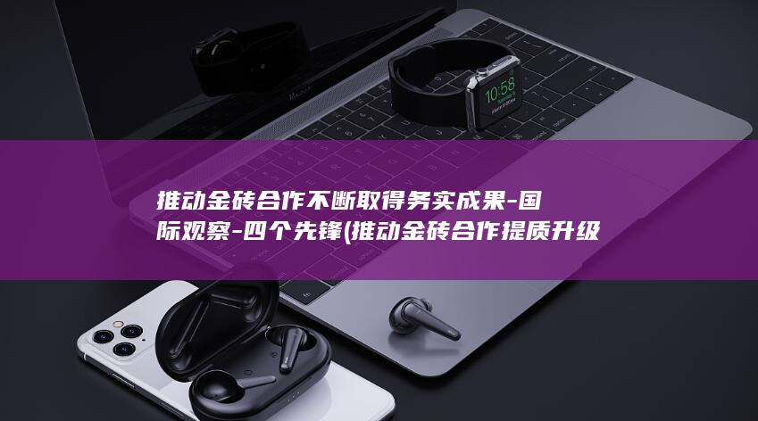 推动金砖合作不断取得务实成果-国际观察-四个先锋 (推动金砖合作提质升级)