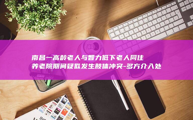 南昌一高龄老人与智力低下老人同住养老院期间疑似发生肢体冲突-多方介入处置 (南昌高龄老人补贴政策)