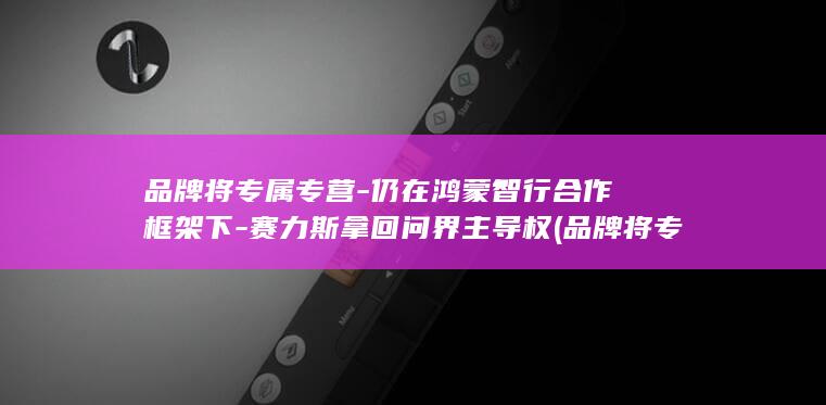 品牌将专属专营-仍在鸿蒙智行合作框架下-赛力斯拿回问界主导权 (品牌将专属专)