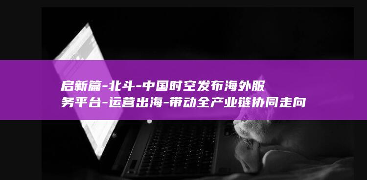 启新篇-北斗-中国时空发布海外服务平台-运营出海-带动全产业链协同走向国际 (北斗计划13期新星启航营运)
