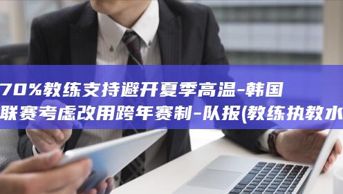 70%教练支持避开夏季高温-韩国联赛考虑改用跨年赛制-队报 (教练执教水平)