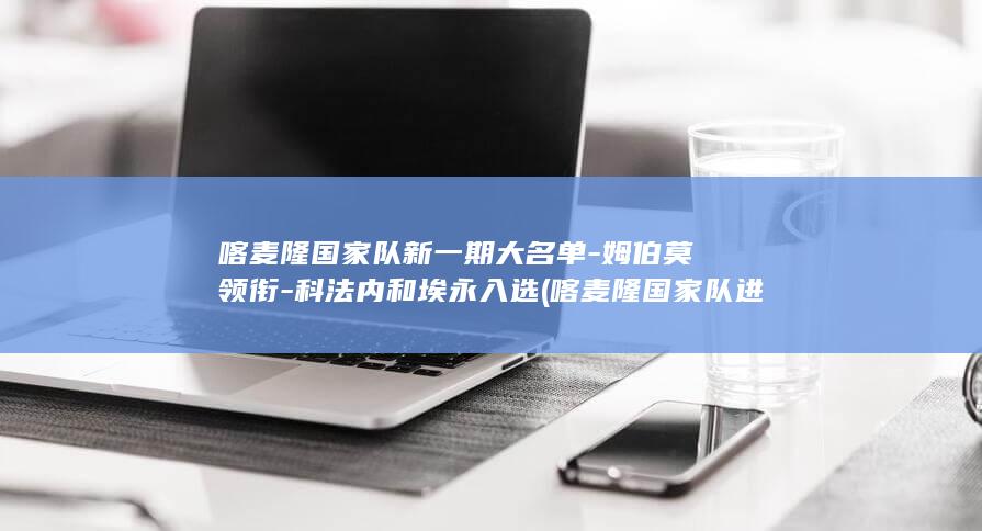 喀麦隆国家队新一期大名单-姆伯莫领衔-科法内和埃永入选 (喀麦隆国家队进世界杯了吗)