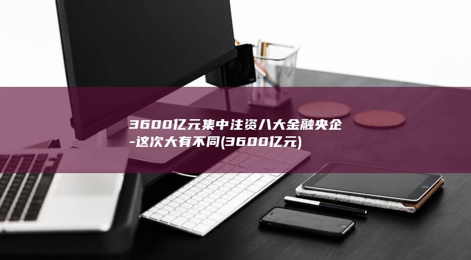 3600亿元集中注资八大金融央企-这次大有不同 (3600亿元)