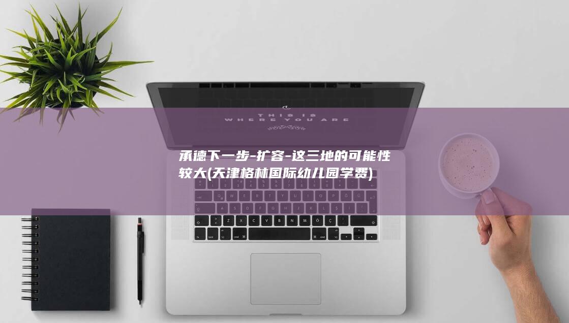 承德下一步-扩容-这三地的可能性较大 (天津格林国际幼儿园学费)