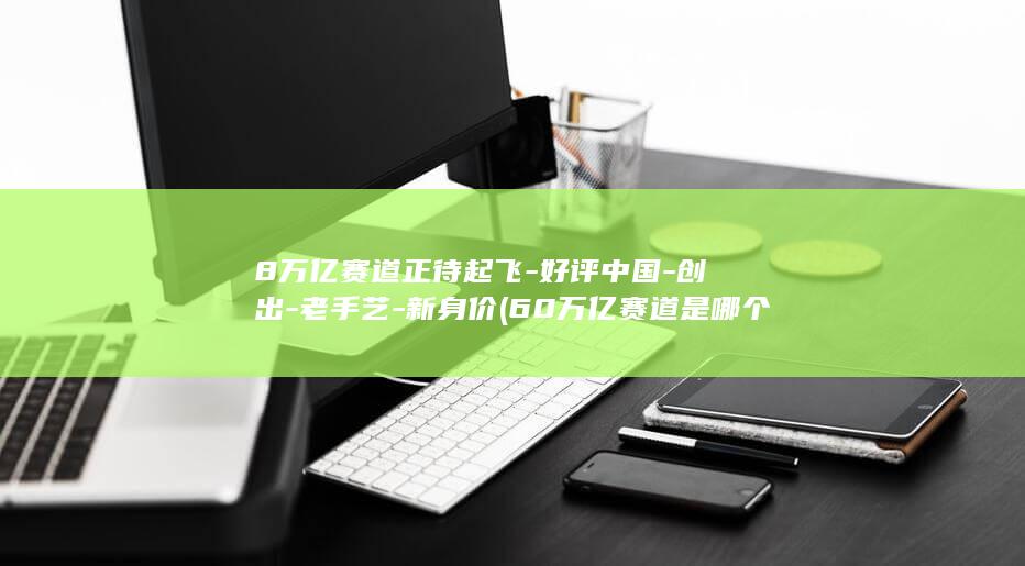 8万亿赛道正待起飞-好评中国-创出-老手艺-新身价 (60万亿赛道是哪个方向)