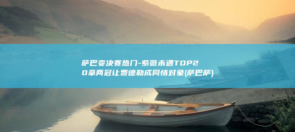 萨巴变决赛热门-紫薇未遇TOP20拿两冠让费德勒成同情对象 (萨巴萨)