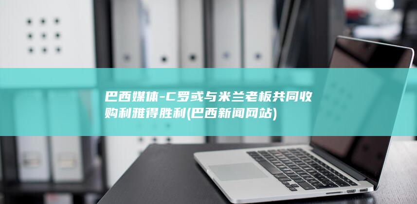 巴西媒体-C罗或与米兰老板共同收购利雅得胜利 (巴西新闻网站)