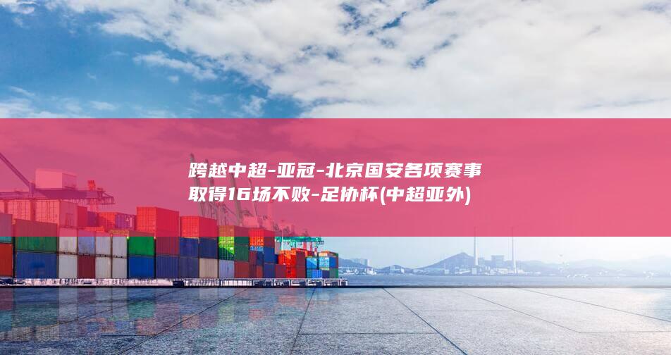 跨越中超-亚冠-北京国安各项赛事取得16场不败-足协杯 (中超亚外)