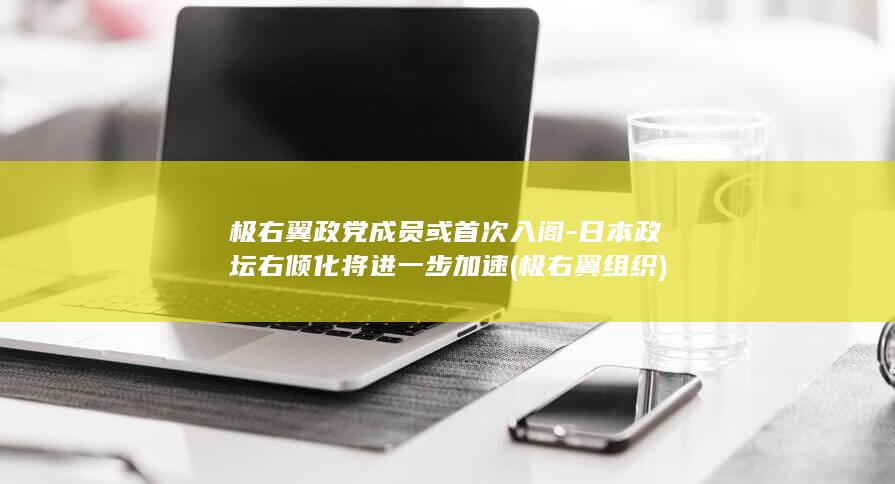 极右翼政党成员或首次入阁-日本政坛右倾化将进一步加速 (极右翼组织)